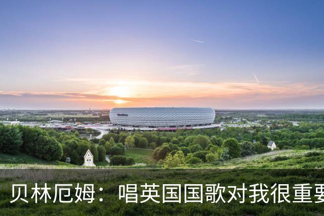 贝林厄姆：唱英国国歌对我很重要，这让我想起帮我一路走来的人们